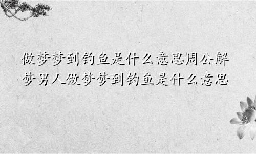 做梦梦到钓鱼是什么意思周公解梦男人做梦梦到钓鱼是什么意思