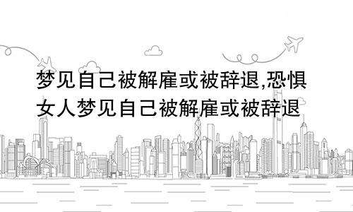 梦见自己被解雇或被辞退,恐惧女人梦见自己被解雇或被辞退