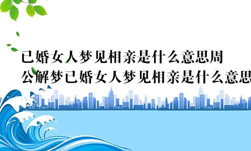 已婚女人梦见相亲是什么意思周公解梦已婚女人梦见相亲是什么意思没有成功