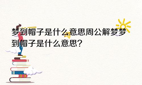 梦到帽子是什么意思周公解梦梦到帽子是什么意思?