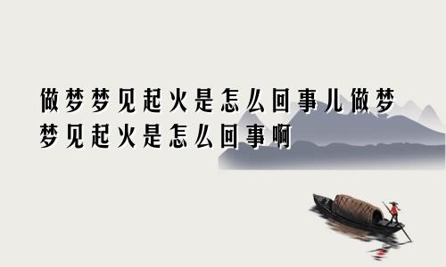 做梦梦见起火是怎么回事儿做梦梦见起火是怎么回事啊