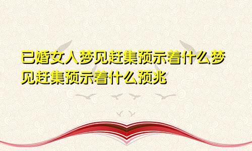 已婚女人梦见赶集预示着什么梦见赶集预示着什么预兆