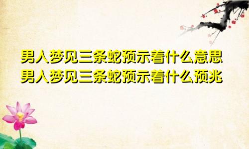 男人梦见三条蛇预示着什么意思男人梦见三条蛇预示着什么预兆