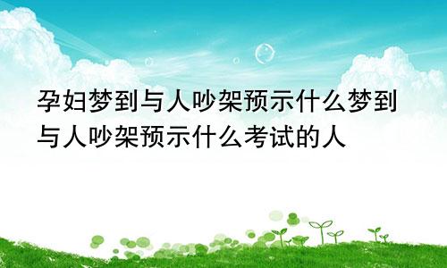 孕妇梦到与人吵架预示什么梦到与人吵架预示什么考试的人