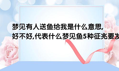 梦见有人送鱼给我是什么意思,好不好,代表什么梦见鱼5种征兆要发财