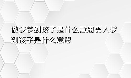 做梦梦到孩子是什么意思男人梦到孩子是什么意思