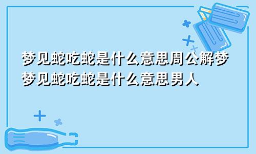 梦见蛇吃蛇是什么意思周公解梦梦见蛇吃蛇是什么意思男人