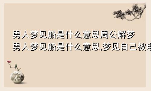 男人梦见船是什么意思周公解梦男人梦见船是什么意思,梦见自己被电电死是什么情况