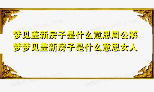 梦见盖新房子是什么意思周公解梦梦见盖新房子是什么意思女人