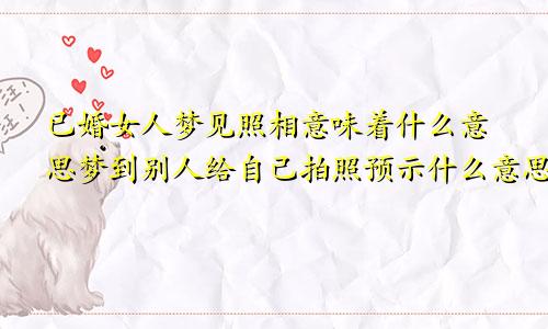 已婚女人梦见照相意味着什么意思梦到别人给自己拍照预示什么意思