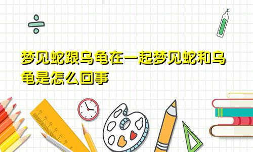 梦见蛇跟乌龟在一起梦见蛇和乌龟是怎么回事