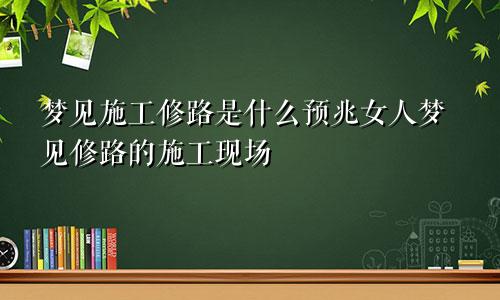 梦见施工修路是什么预兆女人梦见修路的施工现场