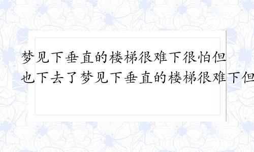 梦见下垂直的楼梯很难下很怕但也下去了梦见下垂直的楼梯很难下但下去了