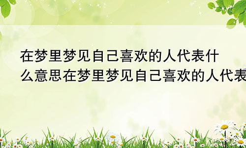 在梦里梦见自己喜欢的人代表什么意思在梦里梦见自己喜欢的人代表什么可现实生活中却无交流