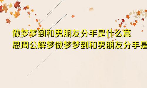 做梦梦到和男朋友分手是什么意思周公解梦做梦梦到和男朋友分手是什么意思,他还和别人在一起了