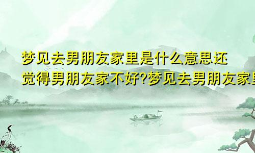 梦见去男朋友家里是什么意思还觉得男朋友家不好?梦见去男朋友家里是什么意思有人催婚