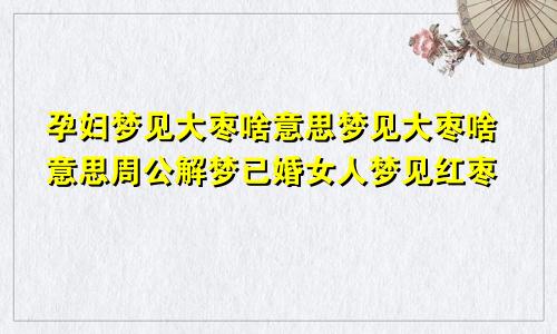 孕妇梦见大枣啥意思梦见大枣啥意思周公解梦已婚女人梦见红枣