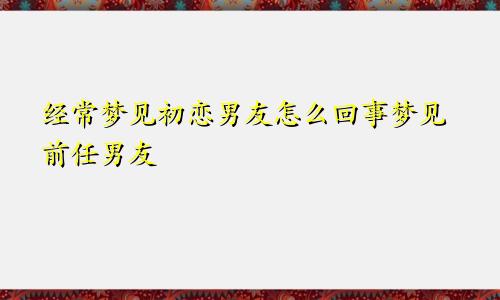 经常梦见初恋男友怎么回事梦见前任男友