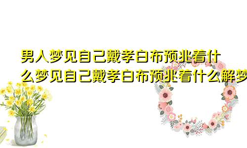 男人梦见自己戴孝白布预兆着什么梦见自己戴孝白布预兆着什么解梦