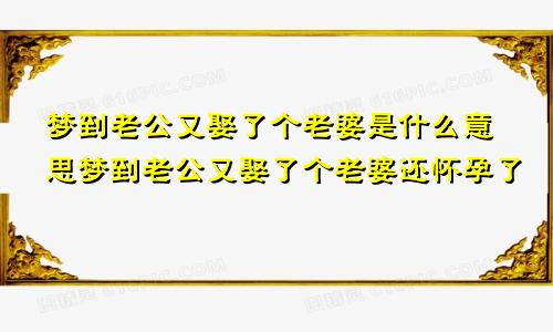 梦到老公又娶了个老婆是什么意思梦到老公又娶了个老婆还怀孕了