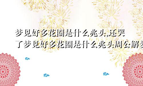 梦见好多花圈是什么兆头,还哭了梦见好多花圈是什么兆头周公解梦