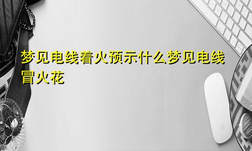 梦见电线着火预示什么梦见电线冒火花