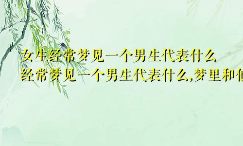 女生经常梦见一个男生代表什么经常梦见一个男生代表什么,梦里和他是情侣