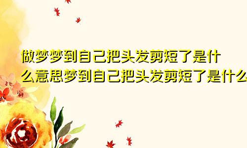 做梦梦到自己把头发剪短了是什么意思梦到自己把头发剪短了是什么意思去接头发