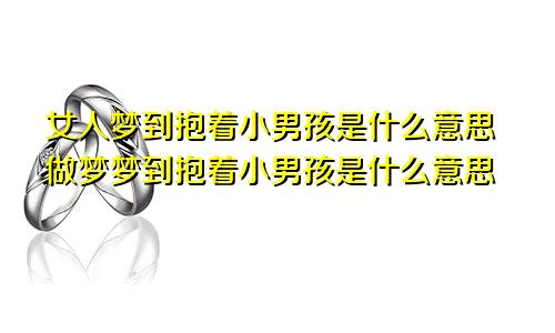 女人梦到抱着小男孩是什么意思做梦梦到抱着小男孩是什么意思