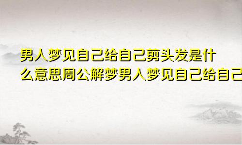 男人梦见自己给自己剪头发是什么意思周公解梦男人梦见自己给自己剪头发是什么意思啊