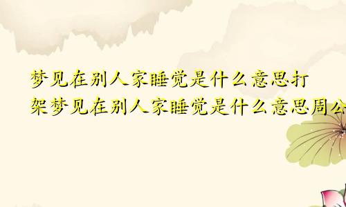 梦见在别人家睡觉是什么意思打架梦见在别人家睡觉是什么意思周公解梦