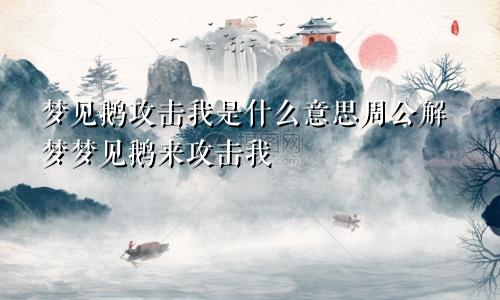 梦见鹅攻击我是什么意思周公解梦梦见鹅来攻击我