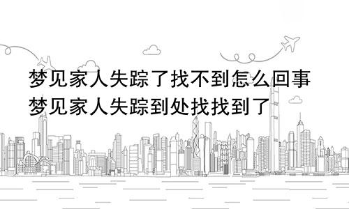 梦见家人失踪了找不到怎么回事梦见家人失踪到处找找到了