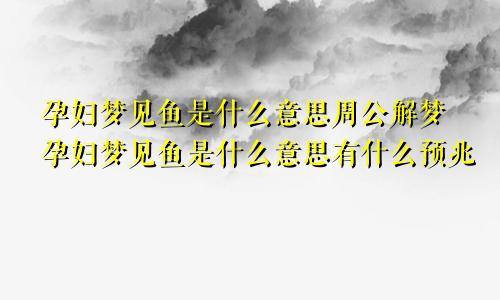 孕妇梦见鱼是什么意思周公解梦孕妇梦见鱼是什么意思有什么预兆