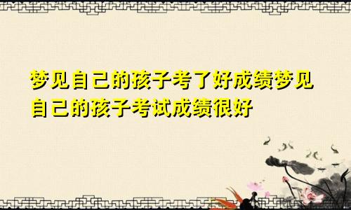 梦见自己的孩子考了好成绩梦见自己的孩子考试成绩很好