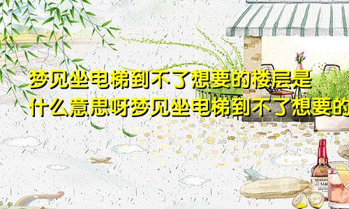 梦见坐电梯到不了想要的楼层是什么意思呀梦见坐电梯到不了想要的楼层是什么意思