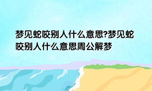 梦见蛇咬别人什么意思?梦见蛇咬别人什么意思周公解梦