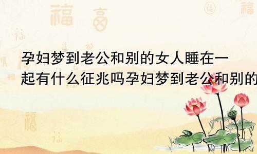 孕妇梦到老公和别的女人睡在一起有什么征兆吗孕妇梦到老公和别的女人睡在一起有什么征兆嘛