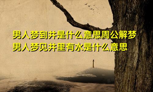 男人梦到井是什么意思周公解梦男人梦见井里有水是什么意思