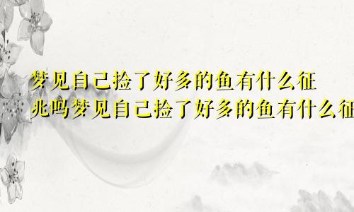 梦见自己捡了好多的鱼有什么征兆吗梦见自己捡了好多的鱼有什么征兆解梦