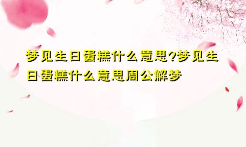 梦见生日蛋糕什么意思?梦见生日蛋糕什么意思周公解梦