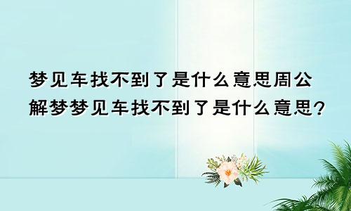 梦见车找不到了是什么意思周公解梦梦见车找不到了是什么意思?