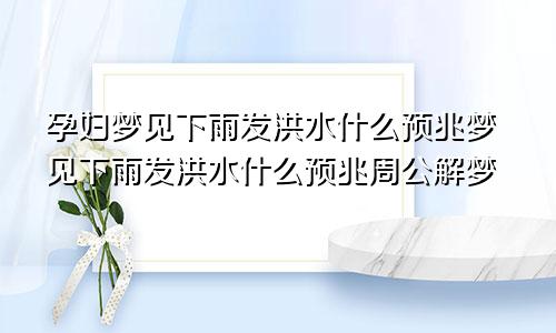 孕妇梦见下雨发洪水什么预兆梦见下雨发洪水什么预兆周公解梦