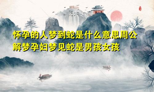 怀孕的人梦到蛇是什么意思周公解梦孕妇梦见蛇是男孩女孩