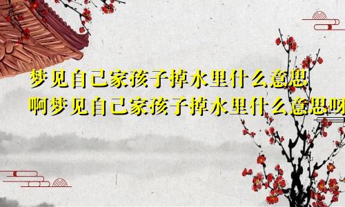 梦见自己家孩子掉水里什么意思啊梦见自己家孩子掉水里什么意思呀