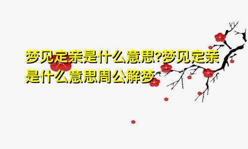 梦见定亲是什么意思?梦见定亲是什么意思周公解梦