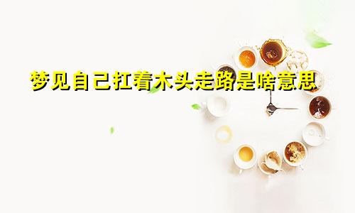 梦见自己扛着木头走路是啥意思