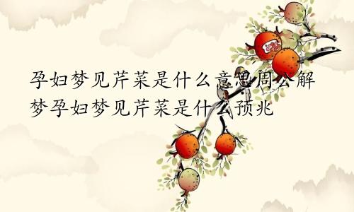 孕妇梦见芹菜是什么意思周公解梦孕妇梦见芹菜是什么预兆