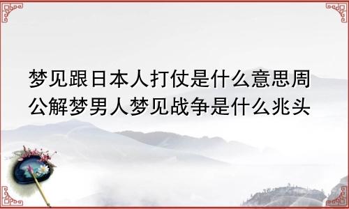 梦见跟日本人打仗是什么意思周公解梦男人梦见战争是什么兆头