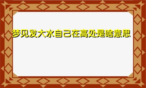 梦见发大水自己在高处是啥意思